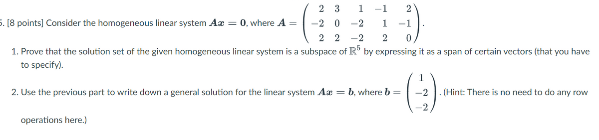 2 3
1
-1 2
1 -1
-2 0 -2
22 -2 2 0
1. Prove that the solution set of the given homogeneous linear system is a subspace of R5 by expressing it as a span of certain vectors (that you have
to specify).
5. [8 points] Consider the homogeneous linear system Ax = 0, where A
=
2. Use the previous part to write down a general solution for the linear system Ax = b, where b
operations here.)
1
(-)
(Hint: There is no need to do any row