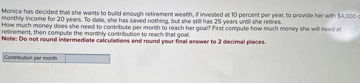 Monica has decided that she wants to build enough retirement wealth, if invested at 10 percent per year, to provide her with $4,000 c
monthly income for 20 years. To date, she has saved nothing, but she still has 25 years until she retires.
How much money does she need to contribute per month to reach her goal? First compute how much money she will need at
retirement, then compute the monthly contribution to reach that goal.
Note: Do not round intermediate calculations and round your final answer to 2 decimal places.
Contribution per month