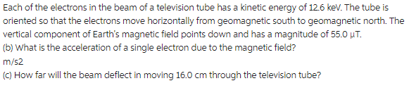 Each of the electrons in the beam of a television tube has a kinetic energy of 12.6 keV. The tube is
oriented so that the electrons move horizontally from geomagnetic south to geomagnetic north. The
vertical component of Earth's magnetic field points down and has a magnitude of 55.0 μT.
(b) What is the acceleration of a single electron due to the magnetic field?
m/s2
(c) How far will the beam deflect in moving 16.0 cm through the television tube?