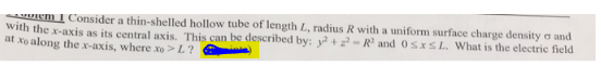 em 1 Consider a thin-shelled hollow tube of length L, radius R with a uniform surface charge density and
with the x-axis as its central axis. This can be described by: y² +2²-R² and 0≤x≤L. What is the electric field
at xo along the x-axis, where xo> L?