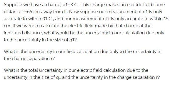 Suppose we have a charge, q1-3 C. This charge makes an electric field some
distance r=65 cm away from it. Now suppose our measurement of q1 is only
accurate to within 01 C, and our measurement of r is only accurate to within 15
cm. If we were to calculate the electric field made by that charge at the
indicated distance, what would be the uncertainty in our calculation due only
to the uncertainty in the size of q1?
What is the uncertainty in our field calculation due only to the uncertainty in
the charge separation r?
What is the total uncertainty in our electric field calculation due to the
uncertainty in the size of q1 and the uncertainty in the charge separation r?