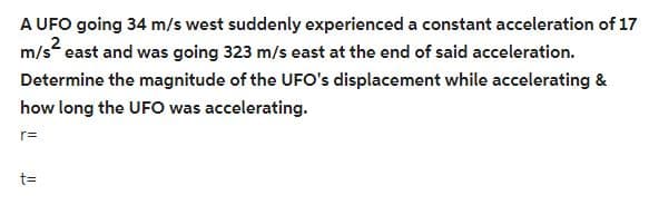 A UFO going 34 m/s west suddenly experienced a constant acceleration of 17
m/s² east and was going 323 m/s east at the end of said acceleration.
Determine the magnitude of the UFO's displacement while accelerating &
how long the UFO was accelerating.
r=
t=