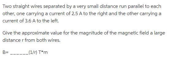 Two straight wires separated by a very small distance run parallel to each
other, one carrying a current of 2.5 A to the right and the other carrying a
current of 3.6 A to the left.
Give the approximate value for the magnitude of the magnetic field a large
distance r from both wires.
B=(1/r)
T*m