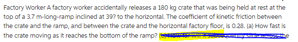 Factory Worker A factory worker accidentally releases a 180 kg crate that was being held at rest at the
top of a 3.7 m-long-ramp inclined at 39? to the horizontal. The coefficient of kinetic friction between
the crate and the ramp, and between the crate and the horizontal factory floor, is 0.28. (a) How fast is
the crate moving as it reaches the bottom of the ramp? (How far will it subsequently sive across the