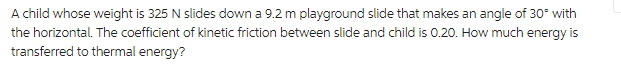 A child whose weight is 325 N slides down a 9.2 m playground slide that makes an angle of 30° with
the horizontal. The coefficient of kinetic friction between slide and child is 0.20. How much energy is
transferred to thermal energy?