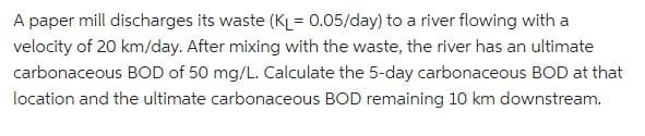 A paper mill discharges its waste (KL= 0.05/day) to a river flowing with a
velocity of 20 km/day. After mixing with the waste, the river has an ultimate
carbonaceous BOD of 50 mg/L. Calculate the 5-day carbonaceous BOD at that
location and the ultimate carbonaceous BOD remaining 10 km downstream.