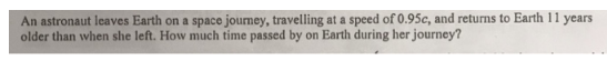 An astronaut leaves Earth on a space journey, travelling at a speed of 0.95c, and returns to Earth 11 years
older than when she left. How much time passed by on Earth during her journey?