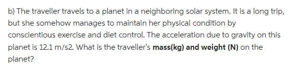 b) The traveller travels to a planet in a neighboring solar system. It is a long trip,
but she somehow manages to maintain her physical condition by
conscientious exercise and diet control. The acceleration due to gravity on this
planet is 12.1 m/s2. What is the traveller's mass(kg) and weight (N) on the
planet?