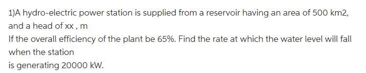 1)A hydro-electric power station is supplied from a reservoir having an area of 500 km2,
and a head of xx, m
If the overall efficiency of the plant be 65%. Find the rate at which the water level will fall
when the station
is generating 20000 kW.