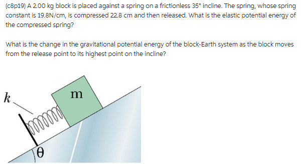 (c8p19) A 2.00 kg block is placed against a spring on a frictionless 35° incline. The spring, whose spring
constant is 19.8N/cm, is compressed 22.8 cm and then released. What is the elastic potential energy of
the compressed spring?
What is the change in the gravitational potential energy of the block-Earth system as the block moves
from the release point to its highest point on the incline?
k
0
m