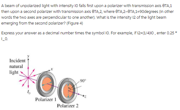 A beam of unpolarized light with intensity 10 falls first upon a polarizer with transmission axis OTA,1
then upon a second polarizer with transmission axis OTA,2, where OTA,2-0TA,1-90degrees (in other
words the two axes are perpendicular to one another). What is the intensity 12 of the light beam
emerging from the second polarizer? (Figure 4)
Express your answer as a decimal number times the symbol 10. For example, if 12=(1/4)10, enter 0.25 *
I_0.
Incident
natural
light
00
Polarizer 1
Polarizer 2