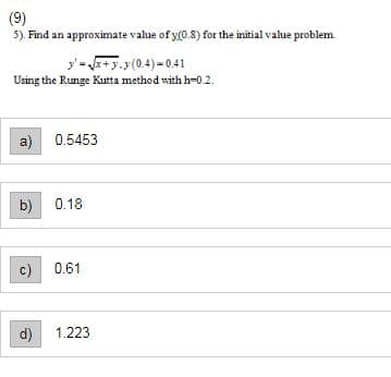 (9)
5). Find an approximate value of y(0.8) for the initial value problem.
y'=√x+y.y(0.4)=0.41
Using the Runge Kutta method with h-0.2.
a)
b)
0.5453
0.18
c) 0.61
d) 1.223