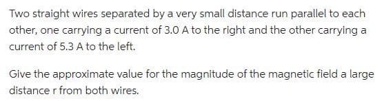 Two straight wires separated by a very small distance run parallel to each
other, one carrying a current of 3.0 A to the right and the other carrying a
current of 5.3 A to the left.
Give the approximate value for the magnitude of the magnetic field a large
distance r from both wires.