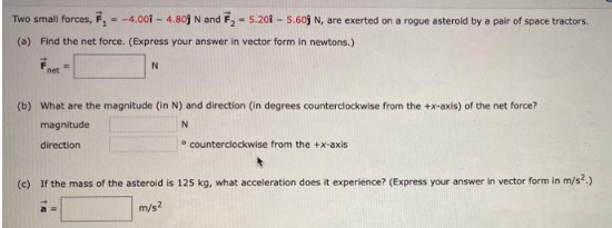 Two small forces, F₁ = -4.001 - 4.803 N and F₂-5.201-5.60 N, are exerted on a rogue asteroid by a pair of space tractors.
(a) Find the net force. (Express your answer in vector form in newtons.)
net
=
N
(b) What are the magnitude (in N) and direction (in degrees counterclockwise from the +x-axis) of the net force?
magnitude
N
direction
counterclockwise from the +x-axis
(c) If the mass of the asteroid is 125 kg, what acceleration does it experience? (Express your answer in vector form in m/s².)
m/s²