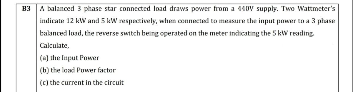 B3
A balanced 3 phase star connected load draws power from a 440V supply. Two Wattmeter's
indicate 12 kW and 5 kW respectively, when connected to measure the input power to a 3 phase
balanced load, the reverse switch being operated on the meter indicating the 5 kW reading.
Calculate,
(a) the Input Power
(b) the load Power factor
(c) the current in the circuit
