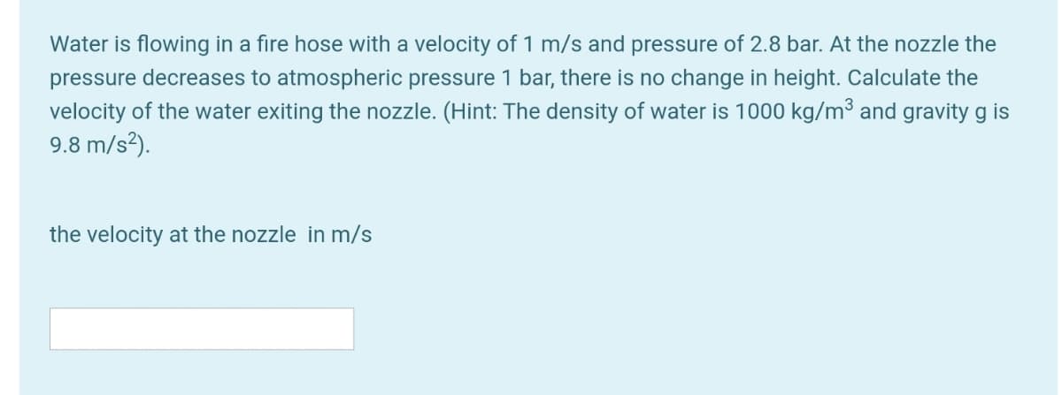 Water is flowing in a fire hose with a velocity of 1 m/s and pressure of 2.8 bar. At the nozzle the
pressure decreases to atmospheric pressure 1 bar, there is no change in height. Calculate the
velocity of the water exiting the nozzle. (Hint: The density of water is 1000 kg/m³ and gravity g is
9.8 m/s²).
the velocity at the nozzle in m/s
