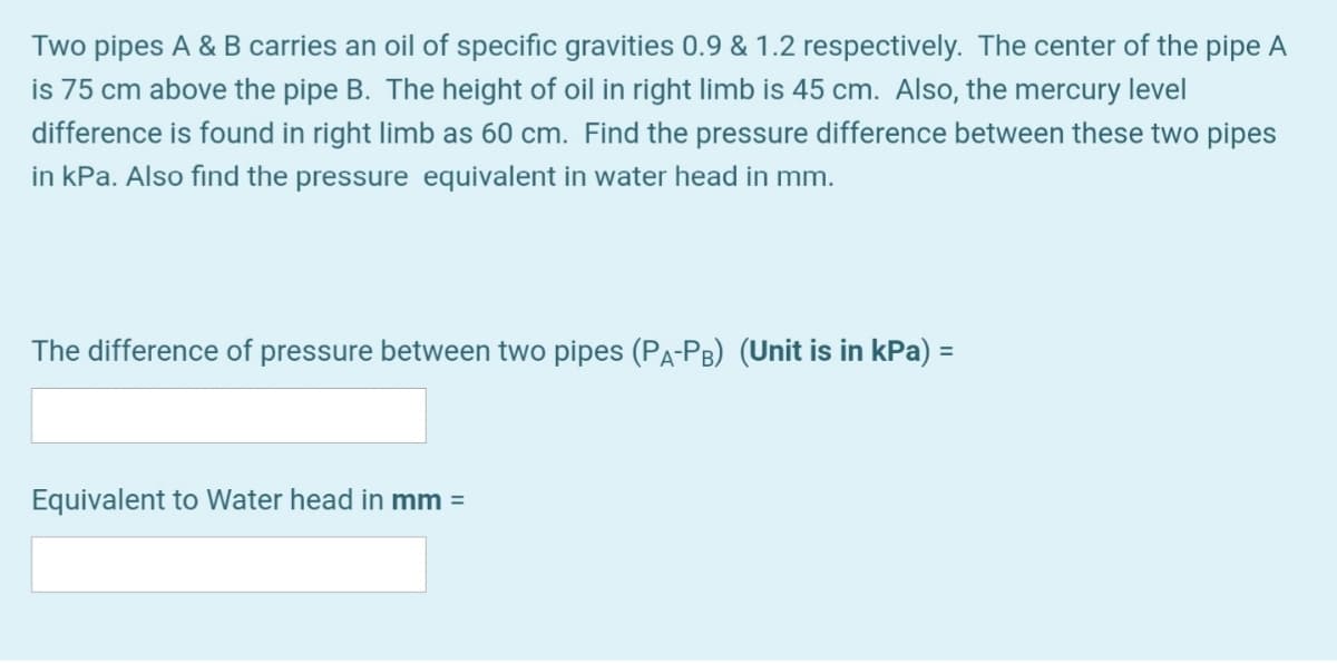 Two pipes A & B carries an oil of specific gravities 0.9 & 1.2 respectively. The center of the pipe A
is 75 cm above the pipe B. The height of oil in right limb is 45 cm. Also, the mercury level
difference is found in right limb as 60 cm. Find the pressure difference between these two pipes
in kPa. Also find the pressure equivalent in water head in mm.
The difference of pressure between two pipes (PA-PB) (Unit is in kPa) =
Equivalent to Water head in mm =
