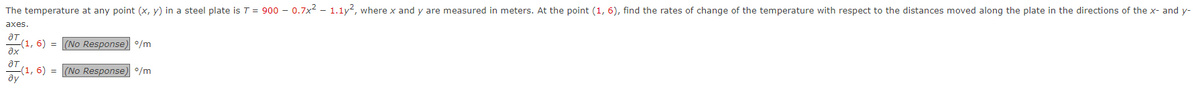 The temperature at any point (x, y) in a steel plate is T = 900 -0.7x² - 1.1y², where x and y are measured in meters. At the point (1, 6), find the rates of change of the temperature with respect to the distances moved along the plate in the directions of the x- and y-
axes.
to blo
ƏT
ax
ду
(1, 6) = (No Response) º/m
-(1,6)= (No Response) %/m