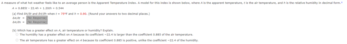 A measure of what hot weather feels like to an average person is the Apparent Temperature Index. A model for this index is shown below, where A is the apparent temperature, t is the air temperature, and h is the relative humidity in decimal form.t
A = 0.885t - 22.4h+1.20th +0.544
(a) Find A/at and A/Oh when t = 75°F and h = 0.90. (Round your answers to two decimal places.)
ƏA/at =
(No Response)
ƏA/ah = (No Response,
(b) Which has a greater effect on A, air temperature or humidity? Explain.
O The humidity has a greater effect on A because its coefficient -22.4 is larger than the coefficient 0.885 of the air temperature.
O The air temperature has a greater effect on A because its coefficient 0.885 is positive, unlike the coefficient -22.4 of the humidity.