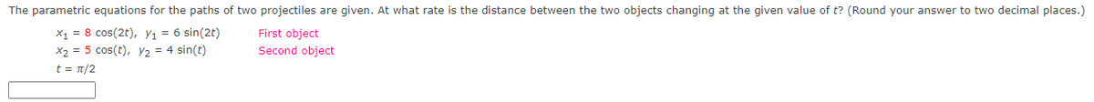 The parametric equations for the paths of two projectiles are given. At what rate is the distance between the two objects changing at the given value of t? (Round your answer to two decimal places.)
X₁ = 8 cos(2t), Y₁ = 6 sin(2t)
x₂ = 5 cos(t), Y2 = 4 sin(t)
t = π/2
First object
Second object