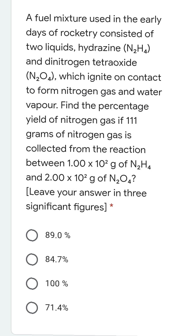 A fuel mixture used in the early
days of rocketry consisted of
two liquids, hydrazine (N,H,)
and dinitrogen tetraoxide
(N204), which ignite on contact
to form nitrogen gas and water
vapour. Find the percentage
yield of nitrogen gas if 111
grams of nitrogen gas is
collected from the reaction
between 1.00 x 10² g of N,H4
and 2.00 x 10? g of N,O,?
[Leave your answer in three
significant figures] *
89.0 %
84.7%
100 %
O 71.4%
