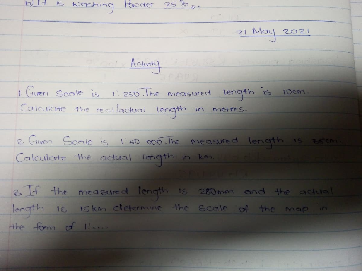 IS
washing
Paoder
25%
I May
21
2021
Acturly
Gven Scale is
Calculate the reallactual length
iS
250.lne measured
length
10cm.
un
metres.
2. Giyen Scaile is
t'50 000.1ne
measured length
1s
Calculate the actual lergth
km.
If the mea sured lengthh is
and the actual
mea sure d
280mm
longth is
ISkm.cletermine the Scale
of
the
map
in
the form f -
