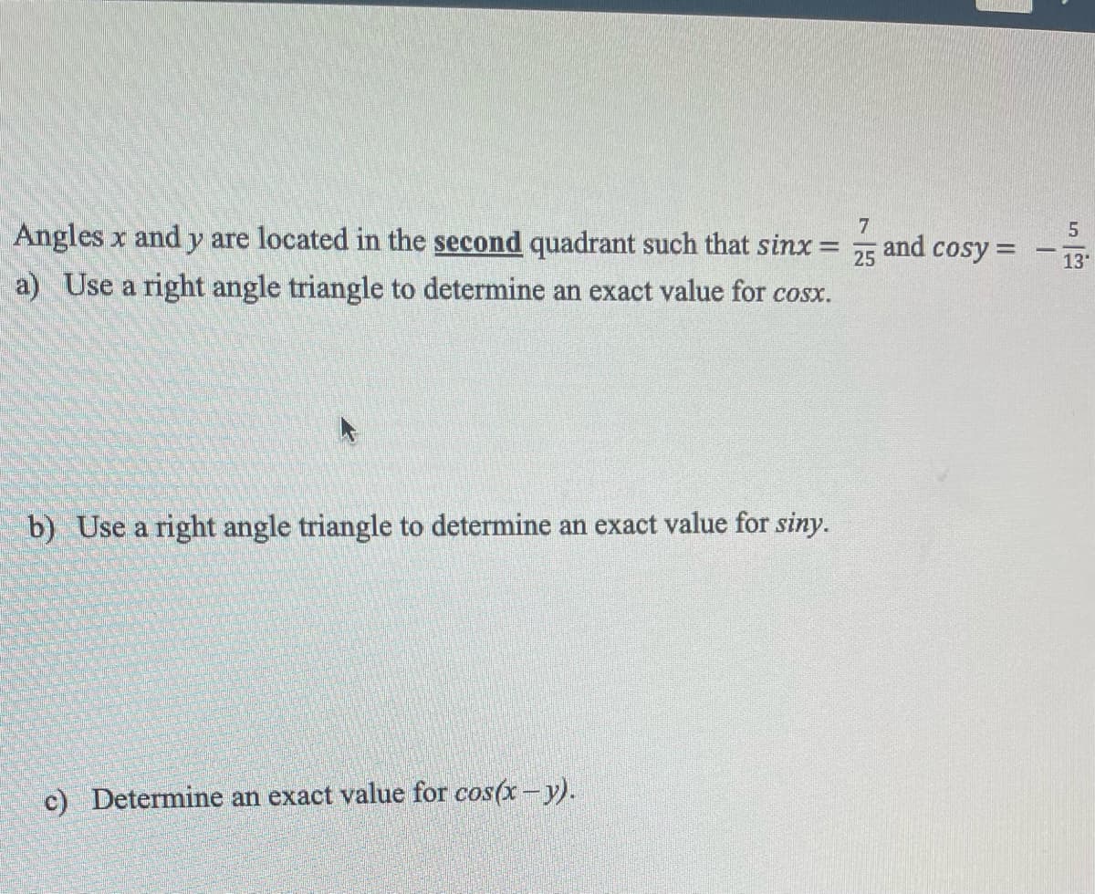 INECUNDER
7
and
25 cosy =
Angles x and y are located in the second quadrant such that sinx=
a) Use a right angle triangle to determine an exact value for cosx.
b) Use a right angle triangle to determine an exact value for siny.
c) Determine an exact value for cos(x - y).
5
13