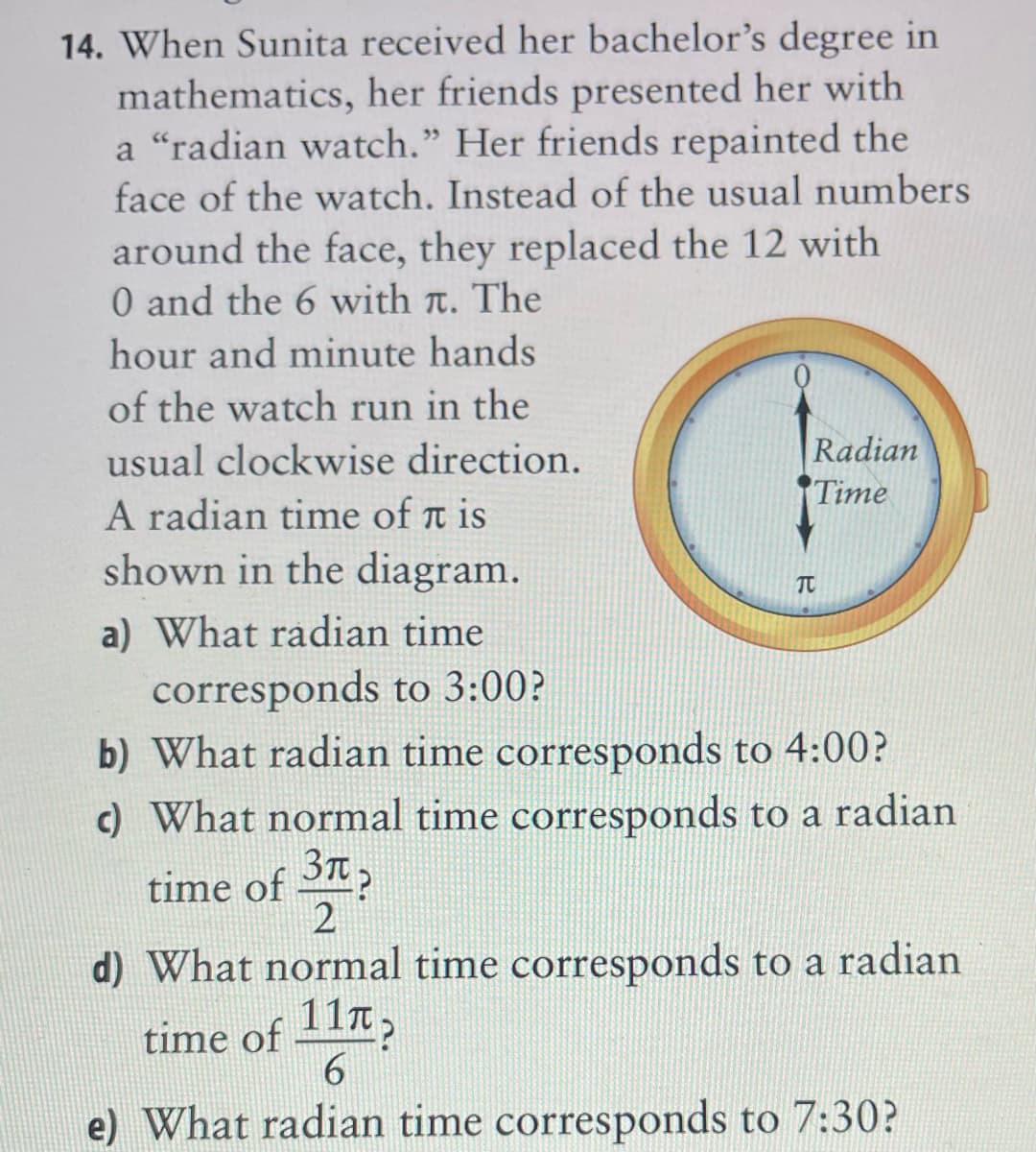 14. When Sunita received her bachelor's degree in
mathematics, her friends presented her with
a "radian watch." Her friends repainted the
face of the watch. Instead of the usual numbers
around the face, they replaced the 12 with
0 and the 6 with t. The
hour and minute hands
of the watch run in the
Radian
Time
usual clockwise direction.
A radian time of t is
shown in the diagram.
TC
a) What radian time
corresponds to 3:00?
b) What radian time corresponds to 4:00?
c) What normal time corresponds to a radian
3T?
time of 2
2
d) What normal time corresponds to a radian
time of 111,
e) What radian time corresponds to 7:30?
