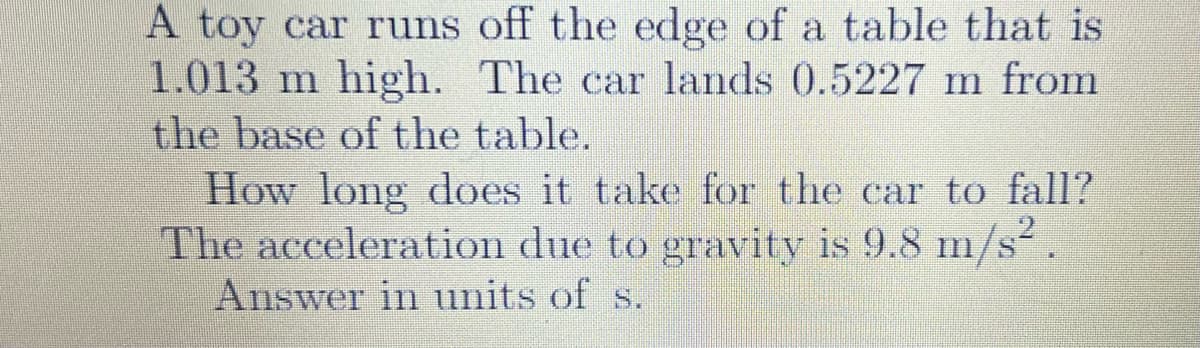 A toy car runs off the edge of a table that is
1.013 m high. The car lands 0.5227 m from
the base of the table.
How long does it take for the car to fall?
The acceleration due to gravity is 9.8 m/s
Answer in units of s.
