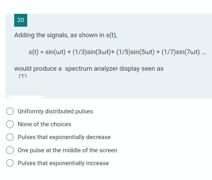 20
Adding the signals, as shown in s(t),
s(t) = sin(wt) + (1/3)sin(3wt)+ (1/5)sin(5wt) + (1/7)sin(7wt) .
...
would produce a spectrum analyzer display seen as
Uniformly distributed pulses
None of the choices
Pulses that exponentially decrease
One pulse at the middle of the screen
Pulses that exponentially increase
