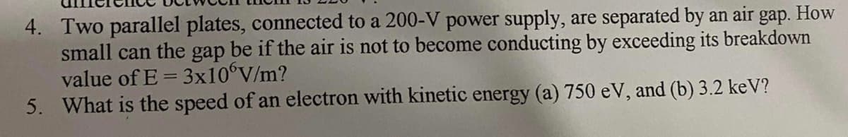 4. Two parallel plates, connected to a 200-V power supply, are separated by an air gap. How
small can the gap be if the air is not to become conducting by exceeding its breakdown
value of E = 3X10°V/m?
5. What is the speed of an electron with kinetic energy (a) 750 eV, and (b) 3.2 keV?
%3D
