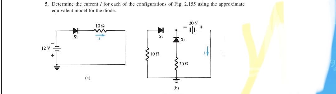 5. Determine the current I for each of the configurations of Fig. 2.155 using the approximate
equivalent model for the diode.
20 V
10 2
+
Si
Si
Si
12 V
10 2
20 2
(a)
(b)
