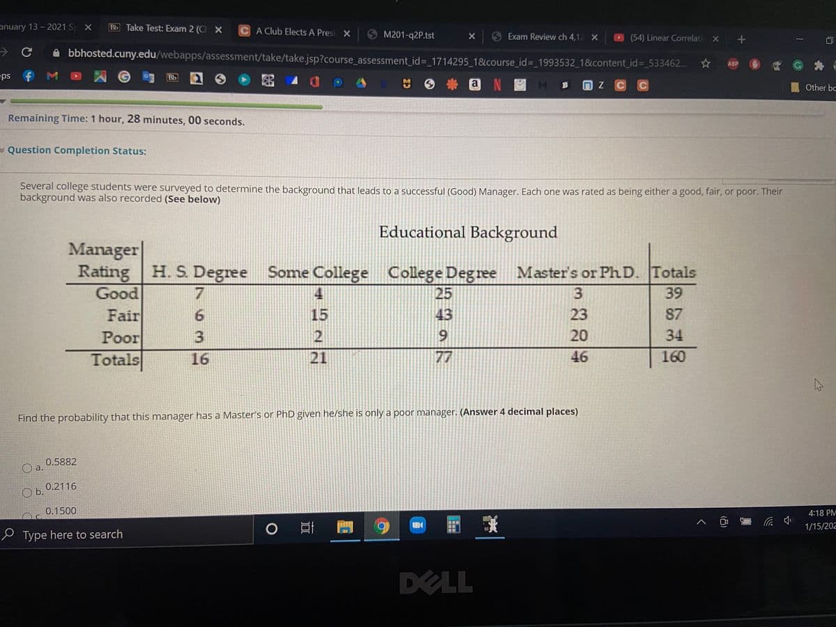 anuary 13 - 2021 S X
Bb Take Test: Exam 2 (CIX
CA Club Elects A Presi X
O M201-q2P.tst
9 Exam Review ch 4,12 X
D
(54) Linear Correlati x +
bbhosted.cuny.edu/webapps/assessment/take/take.jsp?course_assessment_id%3 1714295_1&course_id%3D_1993532_1&content_id%3D_533462...
ABP
ps
Bb
出 9
a
B
Other bc
Remaining Time: 1 hour, 28 minutes, 00 seconds.
* Question Completion Status:
Several college students were surveyed to determine the background that leads to a successful (Good) Manager. Each one was rated as being either a good, fair, or poor. Their
background was also recorded (See below)
Educational Background
Manager
Rating
H. S. Degree
Totals
Some College College Degree Master's or PhD.
25
Good
4
3
39
Fair
Poor
Totals
15
43
23
87
20
34
21
77
46
160
Find the probability that this manager has a Master's or PhD given he/she is only a poor manager. (Answer 4 decimal places)
0.5882
a.
0.2116
b.
0.1500
4:18 PM
1/15/202
e Type here to search
213
DELL
(凸)
7936
