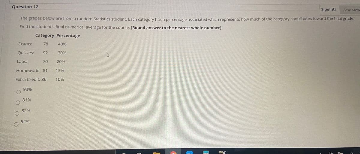 Question 12
8 points
Save Answ
The grades below are from a random Statistics student. Each category has a percentage associated which represents how much of the category contributes toward the final grade.
Find the student's final numerical average for the course. (Round answer to the nearest whole number)
Category Percentage
Exams:
78
40%
Quizzes:
92
30%
Labs:
70
20%
Homework: 81
15%
Extra Credit: 86
10%
93%
81%
82%
94%
