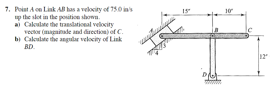 7. Point A on Link AB has a velocity of 75.0 in/s
up the slot in the position shown.
a) Calculate the translational velocity
vector (magnitude and direction) of C.
b) Calculate the angular velocity of Link
BD.
15"
B
10"
с
12"