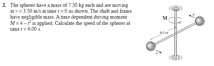 2. The spheres have a mass of 7.50 kg each and are moving
at v = 3.50 m/s at time t = 0 as shown. The shaft and frame
have negligible mass. A time dependent driving moment
M=4-t² is applied. Calculate the speed of the spheres at
time t = 6.00 s.
M
0.5 m