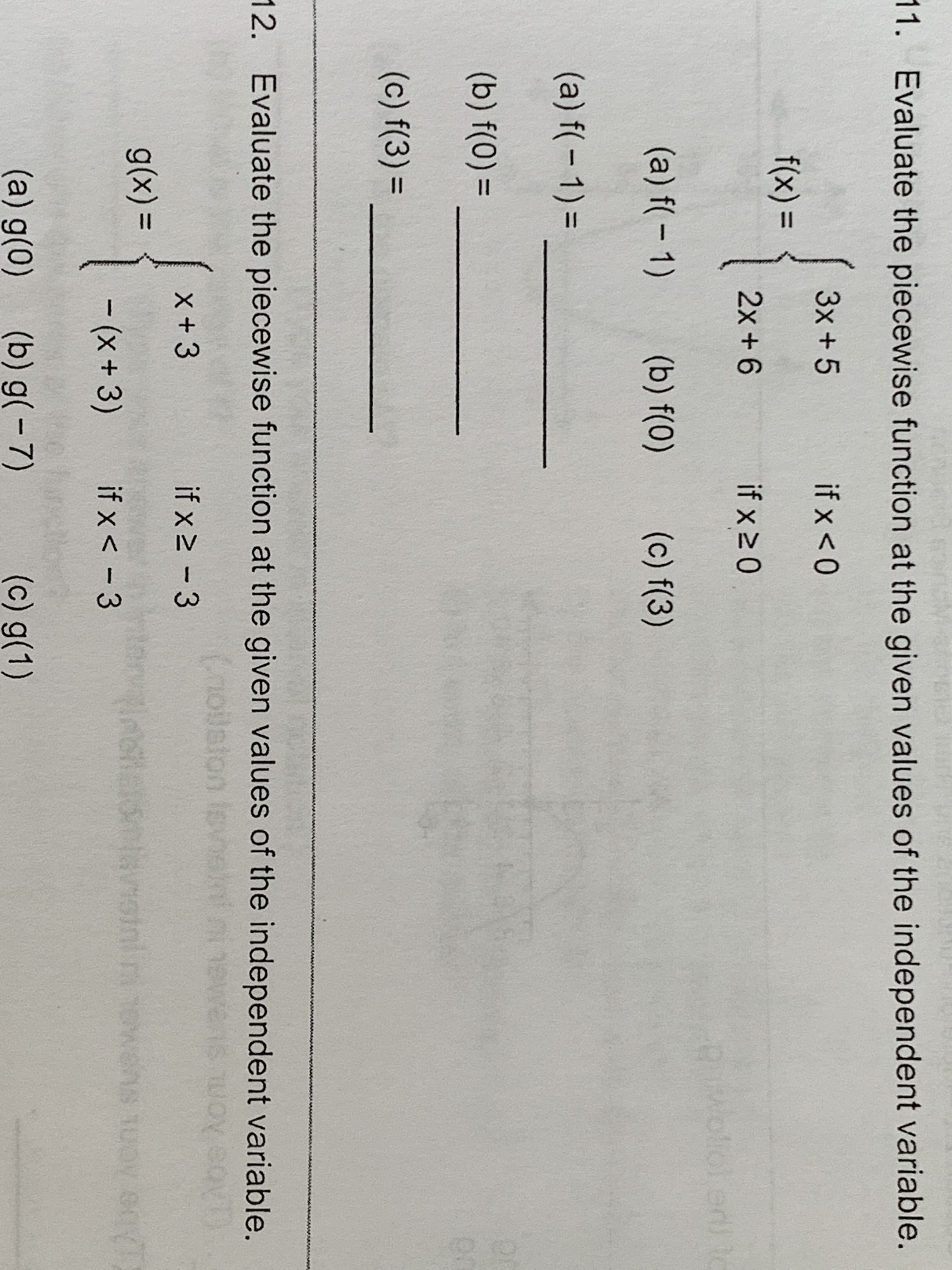 11. Evaluate the piecewise function at the given values of the independent variable.
3x+ 5
if x < 0
f(x)=
2x + 6
if x 2 0
ed)
(a) f( 1)
(b) f(0)
(c) f(3)
(a) f( 1)
(b) f(0)=
Qr
(c) f(3)=
12. Evaluate the piecewise function at the given values of the independent variable.
uosssiso
ronaiontavisinin
X+ 3
if x 2 3
Abe Aom simau
g(x) =
10n
ns ot
-(x+ 3)
if x< -3
(a) g(0)
(b) g(-7)
(c) g(1)
