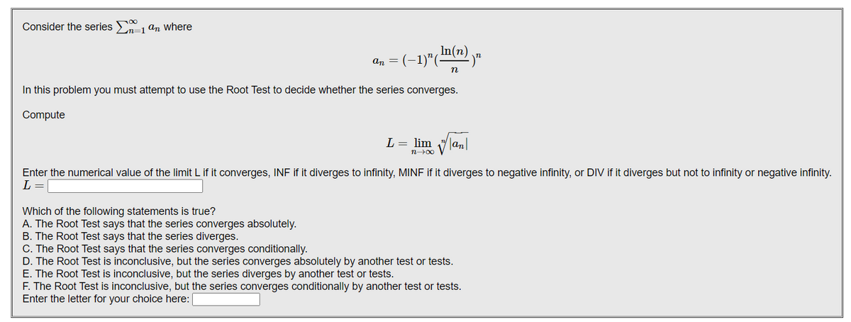 Consider the series -1 an where
Ln=1
= (-1)"(-
In(n).
an
In this problem you must attempt to use the Root Test to decide whether the series converges.
Compute
L = lim vlan|
n00
Enter the numerical value of the limit L if it converges, INF if it diverges to infinity, MINF if it diverges to negative infinity, or DIV if it diverges but not to infinity or negative infinity.
L =
Which of the following statements is true?
A. The Root Test says that the series converges absolutely.
B. The Root Test says that the series diverges.
C. The Root Test says that the series converges conditionally.
D. The Root Test is inconclusive, but the series converges absolutely by another test or tests.
E. The Root Test is inconclusive, but the series diverges by another test or tests.
F. The Root Test is inconclusive, but the series converges conditionally by another test or tests.
Enter the letter for your choice here:
