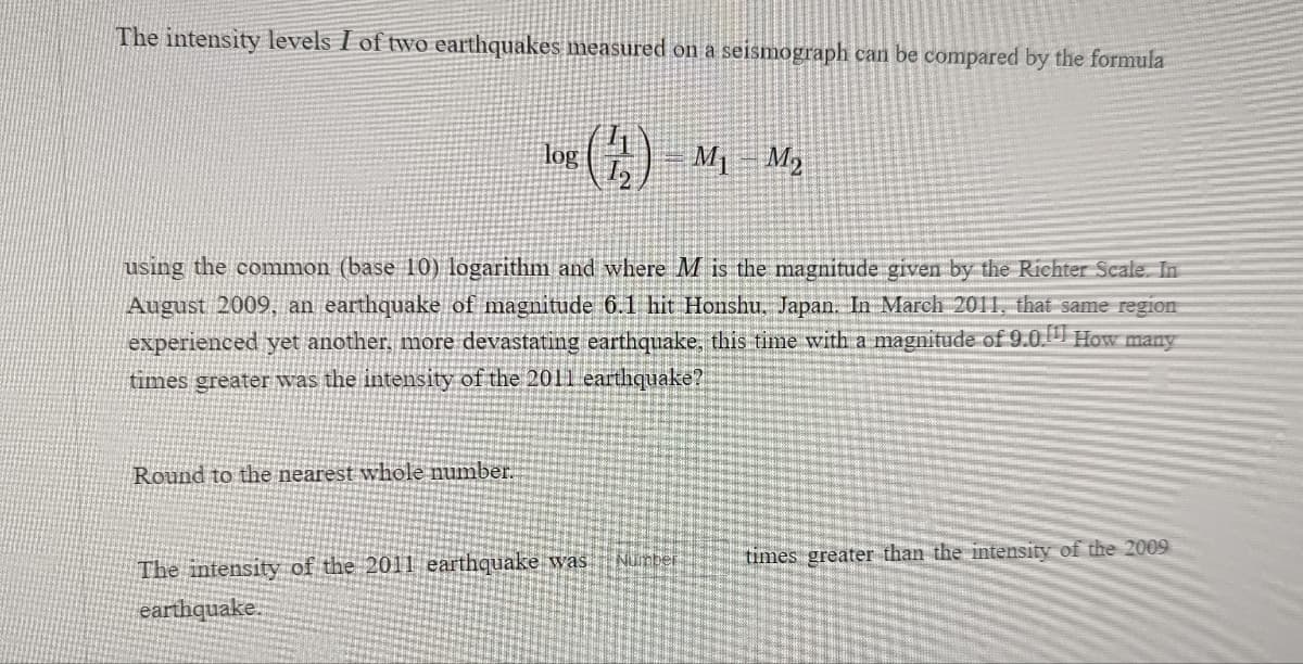 The intensity levels I of two earthquakes measured on a seismograph can be compared by the formula
log
M1
M3
using the conmmon (base 10) logarithm and where M is the magnitude given by the Richter Scale. In
August 2009, an earthquake of magnitude 6.1 hit Honshu. Japan. In March 2011, that same region
experienced yet another, more devastating earthquake, this time with a magnitude of 9.0. How many
times greater was the intensity of the 2011 earthquake?
Round to the nearest whole number.
Number
times greater than the intensity of the 2009
The intensity of the 2011 earthquake was
earthquake.
