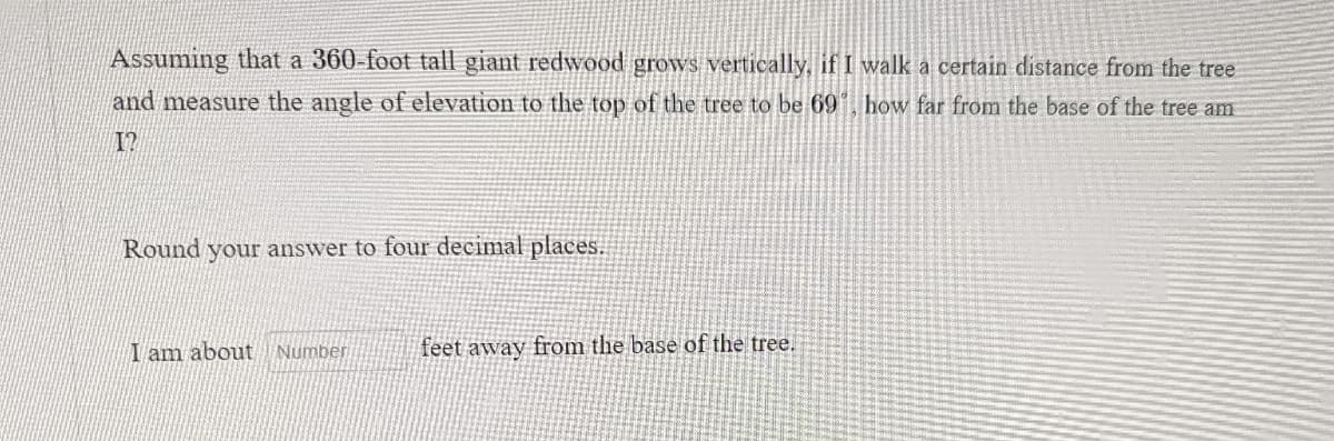 Assuming that a 360-foot tall giant redwood grows vertically, if I walk a certain distance from the tree
and measure the angle of elevation to the top of the tree to be 69˚, how far from the base of the tree am
12
Round your answer to four decimal places.
I am about Number
feet away from the base of the tree.