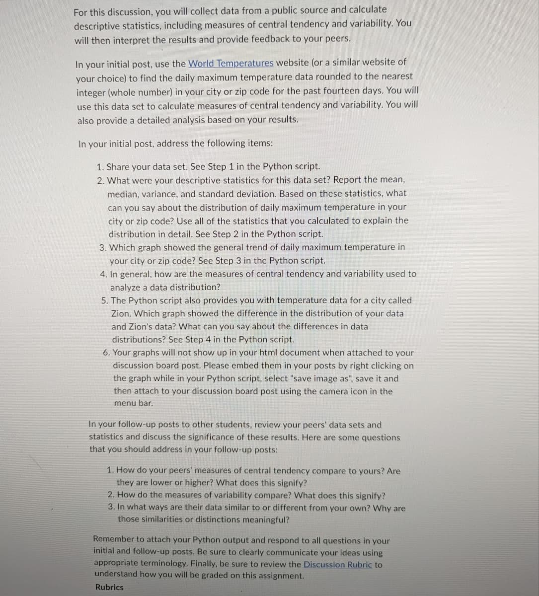 For this discussion, you will collect data from a public source and calculate
descriptive statistics, including measures of central tendency and variability. You
will then interpret the results and provide feedback to your peers.
In your initial post, use the World Temperatures website (or a similar website of
your choice) to find the daily maximum temperature data rounded to the nearest
integer (whole number) in your city or zip code for the past fourteen days. You will
use this data set to calculate measures of central tendency and variability. You will
also provide a detailed analysis based on your results.
In your initial post, address the following items:
1. Share your data set. See Step 1 in the Python script.
2. What were your descriptive statistics for this data set? Report the mean,
median, variance, and standard deviation. Based on these statistics, what
can you say about the distribution of daily maximum temperature in your
city or zip code? Use all of the statistics that you calculated to explain the
distribution in detail. See Step 2 in the Python script.
3. Which graph showed the general trend of daily maximum temperature in
your city or zip code? See Step 3 in the Python script.
4. In general, how are the measures of central tendency and variability used to
analyze a data distribution?
5. The Python script also provides you with temperature data for a city called
Zion. Which graph showed the difference in the distribution of your data
and Zion's data? What can you say about the differences in data
distributions? See Step 4 in the Python script.
6. Your graphs will not show up in your html document when attached to your
discussion board post. Please embed them in your posts by right clicking on
the graph while in your Python script, select "save image as", save it and
then attach to your discussion board post using the camera icon in the
menu bar.
In your follow-up posts to other students, review your peers' data sets and
statistics and discuss the significance of these results. Here are some questions
that you should address in your follow-up posts:
1. How do your peers' measures of central tendency compare to yours? Are
they are lower or higher? What does this signify?
2. How do the measures of variability compare? What does this signify?
3. In what ways are their data similar to or different from your own? Why are
those similarities or distinctions meaningful?
Remember to attach your Python output and respond to all questions in your
initial and follow-up posts. Be sure to clearly communicate your ideas using
appropriate terminology. Finally, be sure to review the Discussion Rubric to
understand how you will be graded on this assignment.
Rubrics