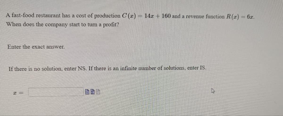 ### Problem Statement:

A fast-food restaurant has a cost of production \( C(x) = 14x + 160 \) and a revenue function \( R(x) = 6x \). 

#### Question:
When does the company start to turn a profit?

#### Instructions:
Enter the exact answer.

If there is no solution, enter \( \text{NS} \). If there is an infinite number of solutions, enter \( \text{IS} \).

\[ x = \underline{\hspace{50px}} \]

(Note: The two small icons next to the answer box appear to represent input options, likely for mathematical symbols or entering fractions but they are not of relevance to understanding or solving the problem.)