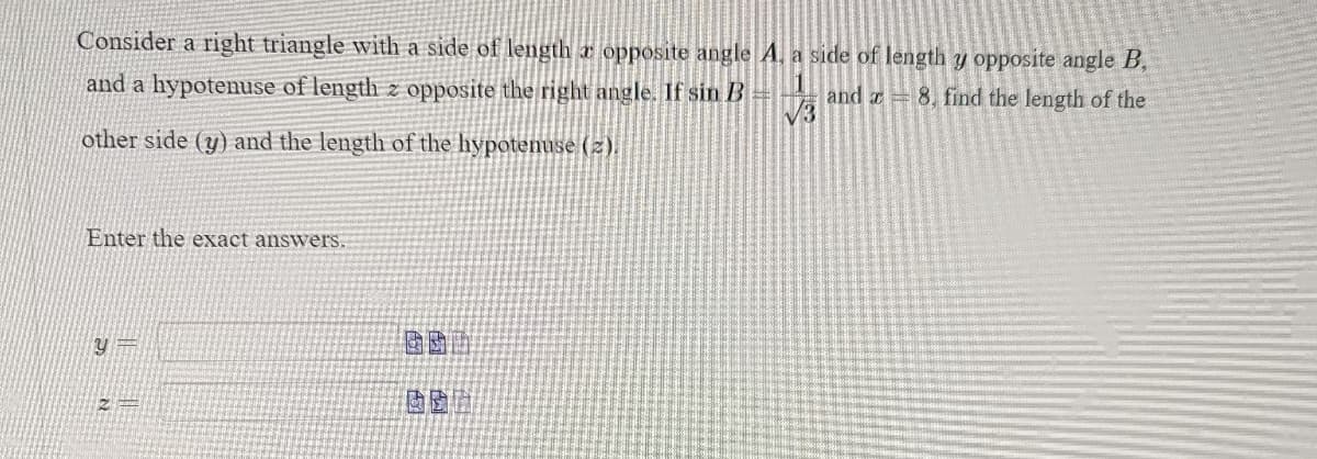 Consider a right triangle with a side of length opposite angle A, a side of length y opposite angle B,
and a hypotenuse of length z opposite the right angle. If sin B
and 8, find the length of the
√3
other side (y) and the length of the hypotenuse (2).
Enter the exact answers.
Y
613