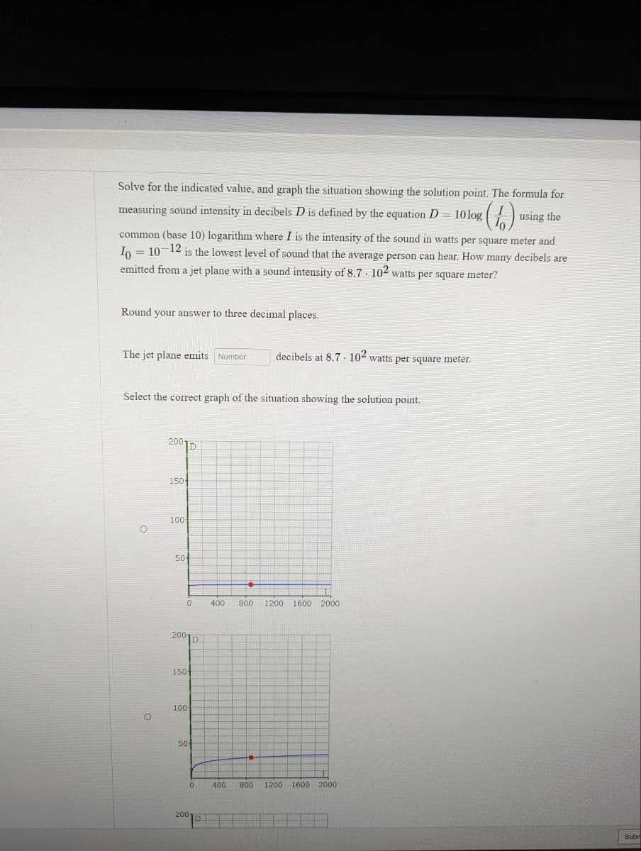 Solve for the indicated value, and graph the situation showing the solution point. The formula for
measuring sound intensity in decibels D is defined by the equation D = 10 log (1)
using the
common (base 10) logarithm where I is the intensity of the sound in watts per square meter and
Io = 10-12 is the lowest level of sound that the average person can hear. How many decibels are
emitted from a jet plane with a sound intensity of 8.7. 102 watts per square meter?
Round your answer to three decimal places.
The jet plane emits Number
decibels at 8.7. 102 watts per square meter.
Select the correct graph of the situation showing the solution point.
200
D
150
100-
50
400 800 1200 1600 2000
400 800 1200 1600 2000
O
O
0
200D
150-
100
50
0
200-
Subr