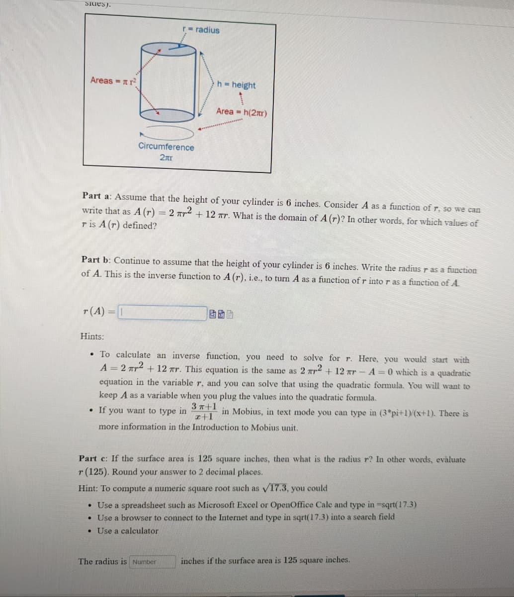 SIdes).
r radius
Areas = nr
h height
Area = h(2xr)
Circumference
2ar
Part a: Assume that the height of your cylinder is 6 inches. Consider A as a function of r, so we can
write that as A (r) = 2 rr² + 12 ar. What is the domain of A (r)? In other words, for which values of
r is A (r) defined?
Part b: Continue to assume that the height of your cylinder is 6 inches. Write the radius r as a function
of A. This is the inverse function to A (r), i.e., to turn A as a function of r into r as a function of A
r(A) =
Hints:
• To calculate an inverse function, you need to solve for r. Here, you would start with
A = 2 Tr2 + 12 Tr. This equation is the same as 2 rr2 + 12 rr - A 0 which is a quadratic
equation in the variable r, and you can solve that using the quadratic formula. You will want to
keep A as a variable when you plug the values into the quadratic formula.
3 п+1
r+1
• If you want to type in
in Mobius, in text mode you can type in (3*pi+1)/(x+1). There is
more information in the Introduction to Mobius unit.
Part c: If the surface area is 125 square inches, then what is the radius r? In other words, eväluate
r (125). Round your answer to 2 decimal places.
Hint: To compute a numeric square root such as v17.3, you could
• Use a spreadsheet such as Microsoft Excel or OpenOffice Cale and type in =sqrt(17.3)
• Use a browser to connect to the Internet and type in sqrt(17.3) into a search field
• Use a calculator
The radius is Number
inches if the surface area is 125 square inches.
