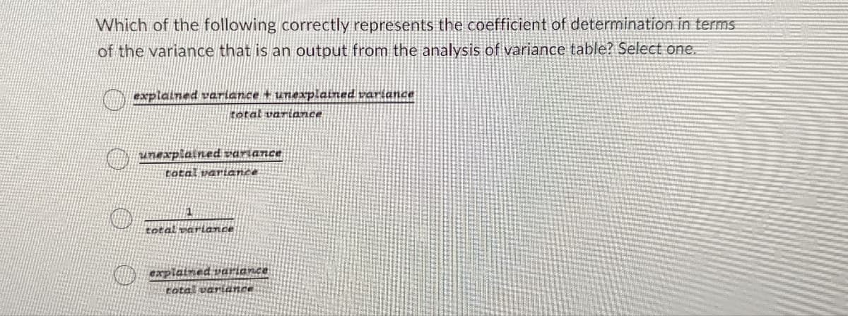 Which of the following correctly represents the coefficient of determination in terms
of the variance that is an output from the analysis of variance table? Select one.
explained variance + unexplained variance
total variance
unexplained variance
total variance
total variance
explained variance
total variance