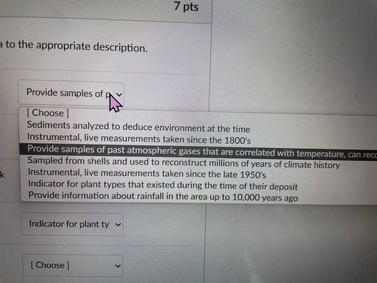 a to the appropriate description.
k
Provide samples of
[Choose ]
Sediments analyzed to deduce environment at the time
Instrumental, live measurements taken since the 1800's
Provide samples of past atmospheric gases that are correlated with temperature, can reco
Sampled from shells and used to reconstruct millions of years of climate history
7 pts
Instrumental, live measurements taken since the late 1950's
Indicator for plant types that existed during the time of their deposit
Provide information about rainfall in the area up to 10,000 years ago
Indicator for plant ty ✓
[Choose ]
>