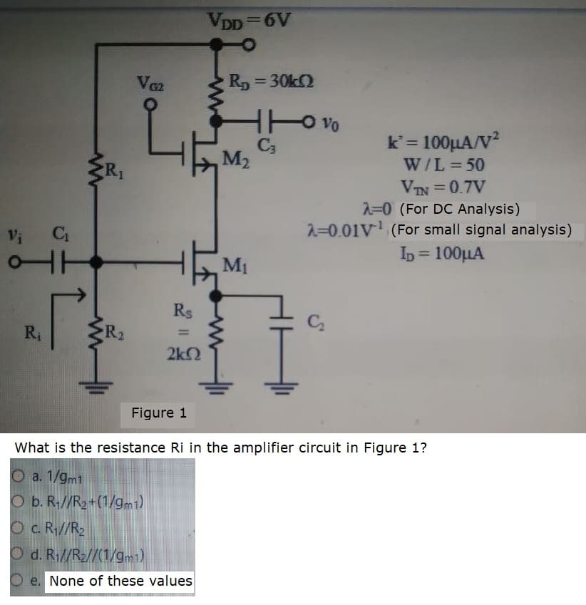 VDD=6V
%3D
R, = 30KO
Vo
k'= 100HA/V?
W/L = 50
VIN = 0.7V
2=0 (For DC Analysis)
2=0.01V (For small signal analysis)
C3
M2
%3D
Vi
b= 100LLA
%3D
M1
Rs
Ri
R2
2k2
Figure 1
What is the resistance Ri in the amplifier circuit in Figure 1?
O a. 1/gm1
O b. R;//R2+(1/gm1)
O c. R//R2
O d. R1//R2//(1/gm1)
O e. None of these values
