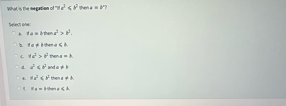 What is the negation of "If a² <b² then a = b"?
Select one:
a. If a = b then a² > 6².
b.
If a b then a < b.
O c. If a²b² then a = b.
d.
a²b² and a ‡ b
If a² < b² then ab.
If a = b then a ≤ b.
O
e.
Of.