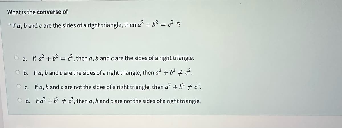 What is the converse of
"If a, b and c are the sides of a right triangle, then a² + b² = 22²"?
a. If a² + b² = 22², then a, b and c are the sides of a right triangle.
O b.
If a, b and c are the sides of a right triangle, then a² + b² c².
c.
If a, b and c are not the sides of a right triangle, then a² + b² c².
d.
If a² + b²22, then a, b and c are not the sides of a right triangle.